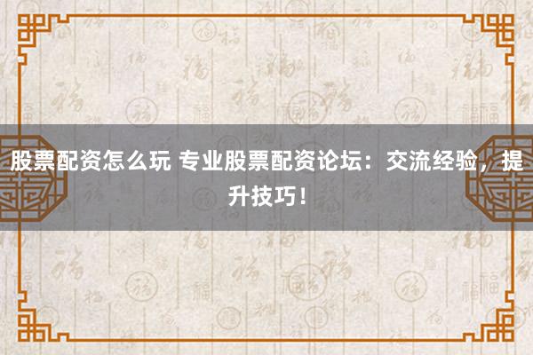 股票配资怎么玩 专业股票配资论坛：交流经验，提升技巧！