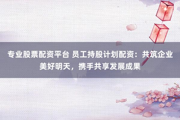 专业股票配资平台 员工持股计划配资：共筑企业美好明天，携手共享发展成果