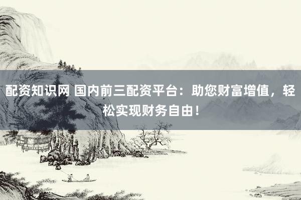 配资知识网 国内前三配资平台：助您财富增值，轻松实现财务自由！