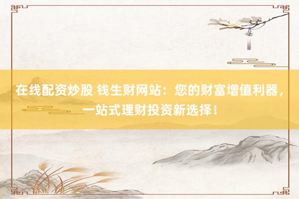 在线配资炒股 钱生财网站：您的财富增值利器，一站式理财投资新选择！