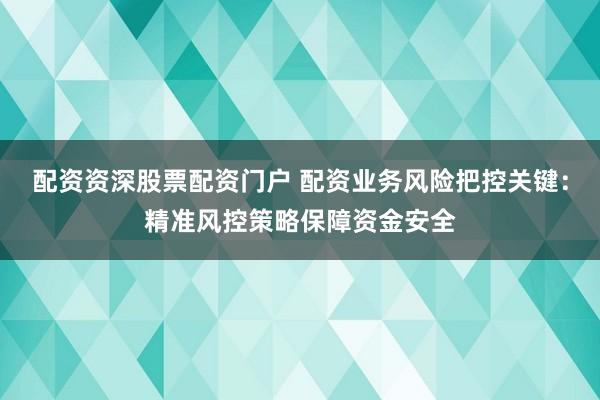 配资资深股票配资门户 配资业务风险把控关键：精准风控策略保障资金安全