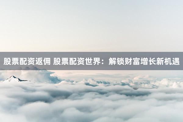 股票配资返佣 股票配资世界：解锁财富增长新机遇