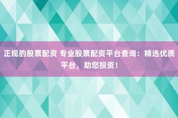 正规的股票配资 专业股票配资平台查询：精选优质平台，助您投资！