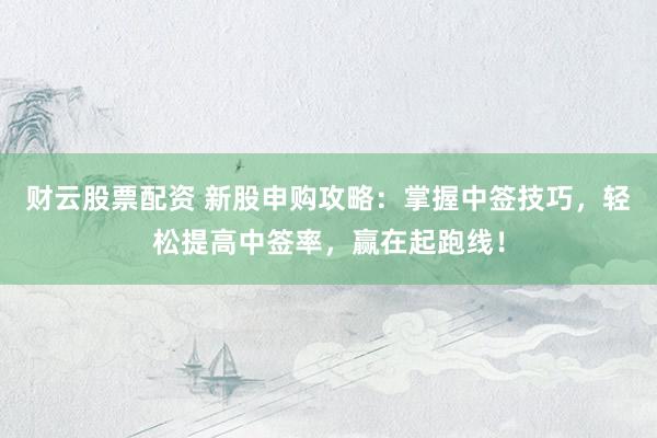 财云股票配资 新股申购攻略：掌握中签技巧，轻松提高中签率，赢在起跑线！