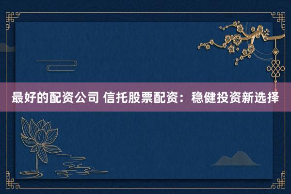 最好的配资公司 信托股票配资：稳健投资新选择