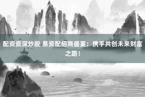 配资资深炒股 易资配招商盛宴：携手共创未来财富之路！