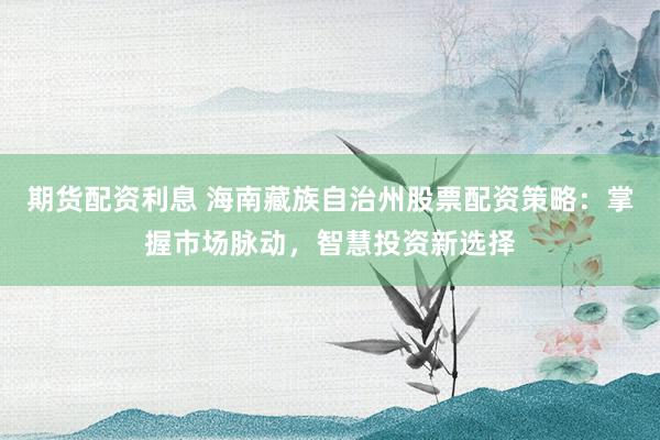 期货配资利息 海南藏族自治州股票配资策略：掌握市场脉动，智慧投资新选择