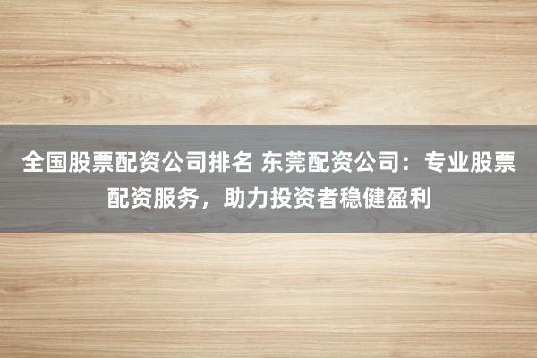 全国股票配资公司排名 东莞配资公司：专业股票配资服务，助力投资者稳健盈利