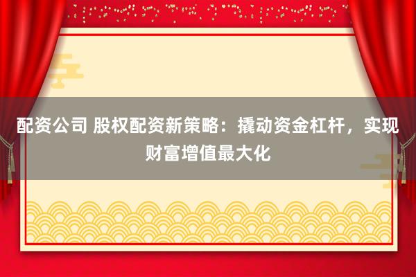 配资公司 股权配资新策略：撬动资金杠杆，实现财富增值最大化
