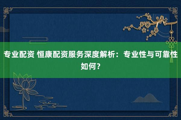 专业配资 恒康配资服务深度解析：专业性与可靠性如何？