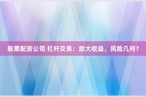 股票配资公司 杠杆交易：放大收益，风险几何？