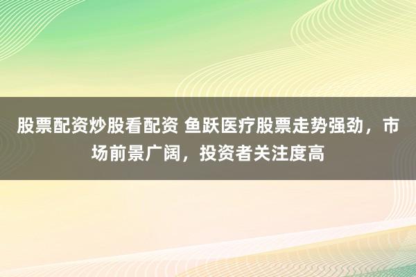 股票配资炒股看配资 鱼跃医疗股票走势强劲，市场前景广阔，投资者关注度高