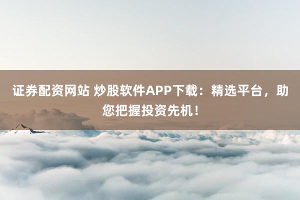 证券配资网站 炒股软件APP下载：精选平台，助您把握投资先机！