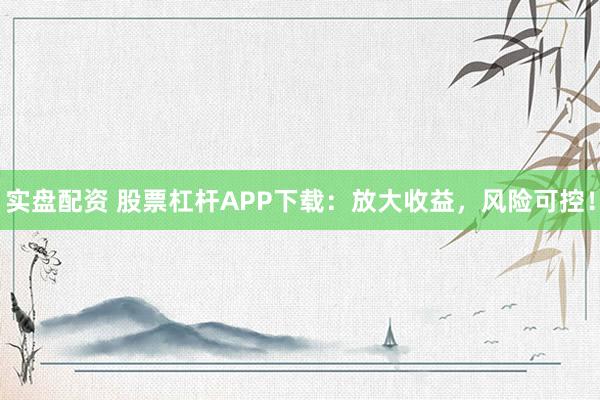 实盘配资 股票杠杆APP下载：放大收益，风险可控！