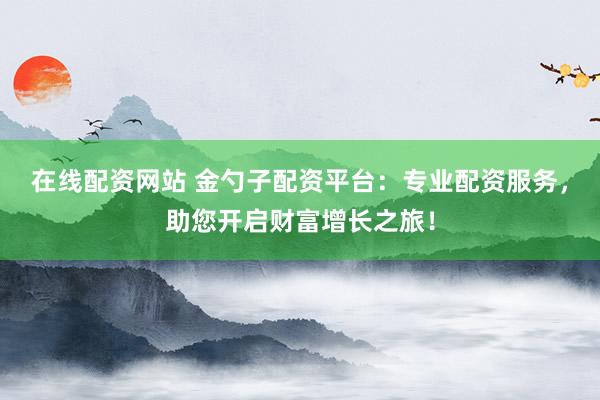 在线配资网站 金勺子配资平台：专业配资服务，助您开启财富增长之旅！