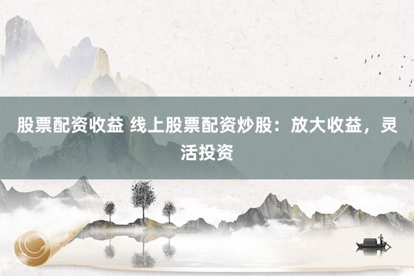 股票配资收益 线上股票配资炒股：放大收益，灵活投资