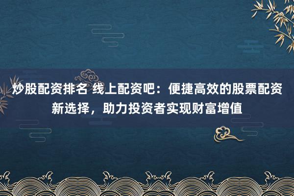 炒股配资排名 线上配资吧：便捷高效的股票配资新选择，助力投资者实现财富增值