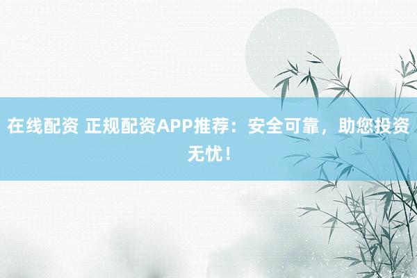 在线配资 正规配资APP推荐：安全可靠，助您投资无忧！