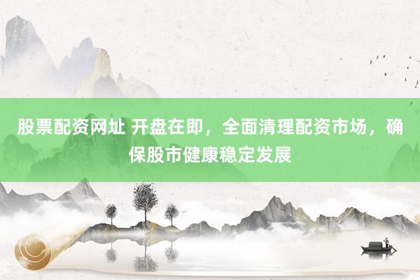 股票配资网址 开盘在即，全面清理配资市场，确保股市健康稳定发展