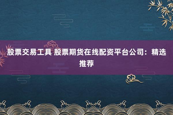 股票交易工具 股票期货在线配资平台公司：精选推荐
