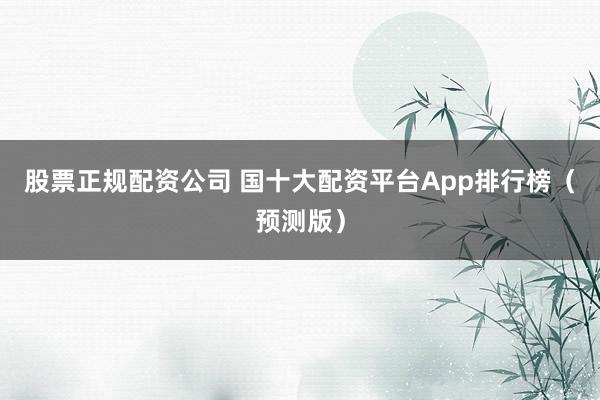 股票正规配资公司 国十大配资平台App排行榜（预测版）