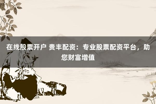 在线股票开户 贵丰配资：专业股票配资平台，助您财富增值