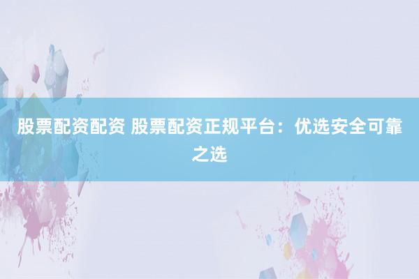 股票配资配资 股票配资正规平台：优选安全可靠之选