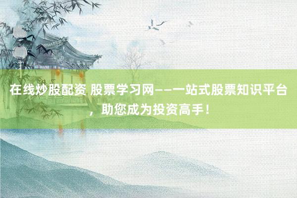 在线炒股配资 股票学习网——一站式股票知识平台，助您成为投资高手！