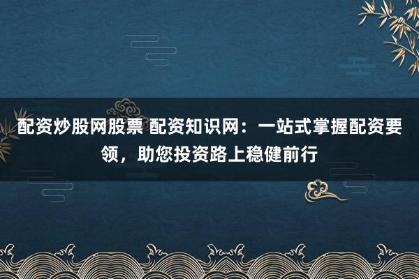 配资炒股网股票 配资知识网：一站式掌握配资要领，助您投资路上稳健前行