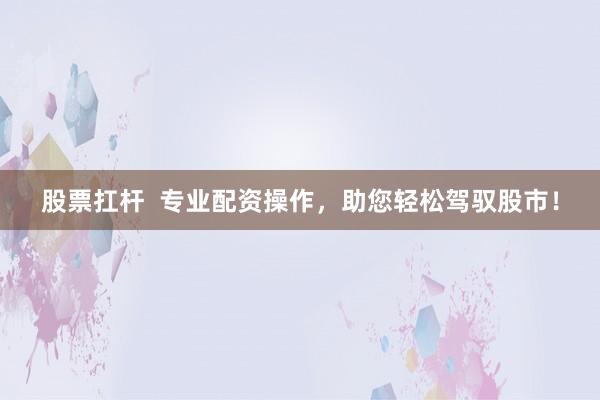股票扛杆  专业配资操作，助您轻松驾驭股市！