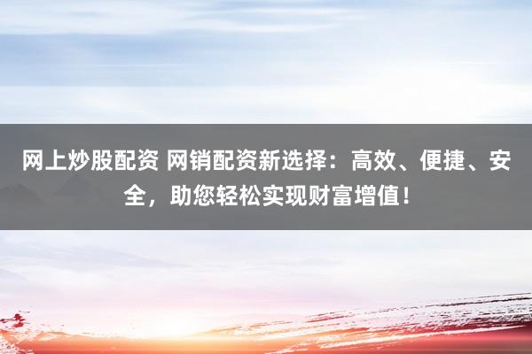 网上炒股配资 网销配资新选择：高效、便捷、安全，助您轻松实现财富增值！