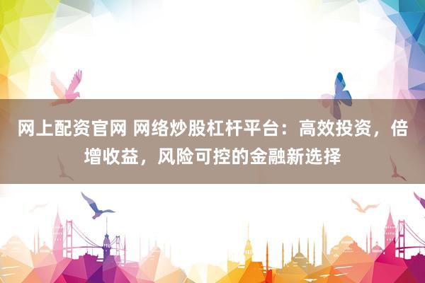 网上配资官网 网络炒股杠杆平台：高效投资，倍增收益，风险可控的金融新选择