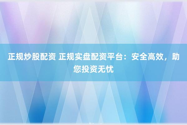 正规炒股配资 正规实盘配资平台：安全高效，助您投资无忧