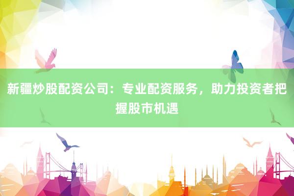 新疆炒股配资公司：专业配资服务，助力投资者把握股市机遇