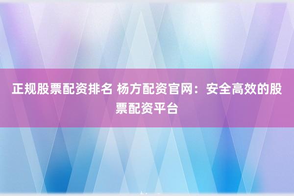 正规股票配资排名 杨方配资官网：安全高效的股票配资平台