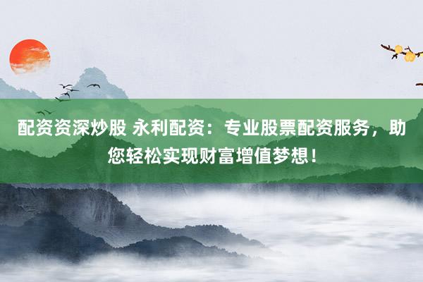配资资深炒股 永利配资：专业股票配资服务，助您轻松实现财富增值梦想！