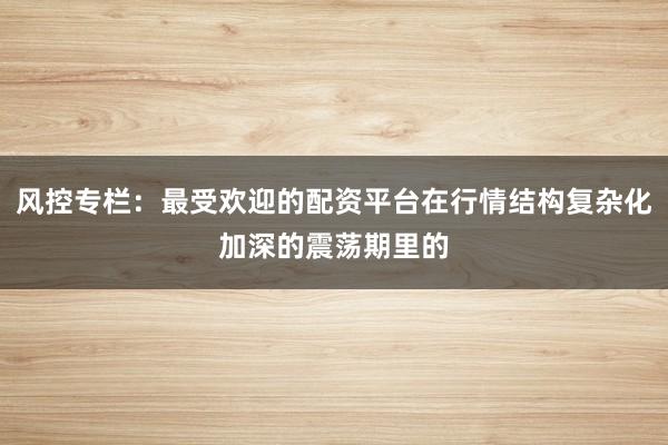 风控专栏：最受欢迎的配资平台在行情结构复杂化加深的震荡期里的
