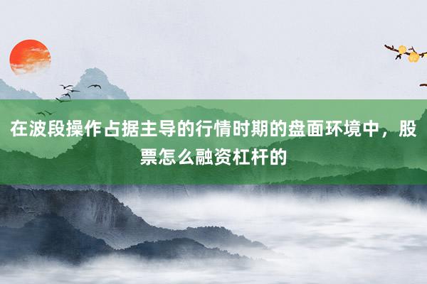在波段操作占据主导的行情时期的盘面环境中，股票怎么融资杠杆的
