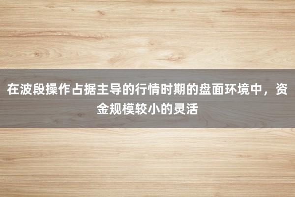 在波段操作占据主导的行情时期的盘面环境中，资金规模较小的灵活