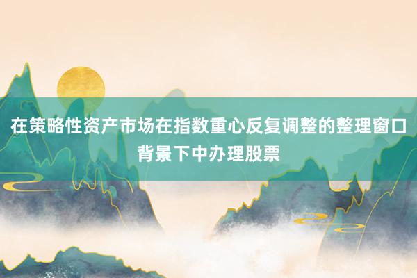 在策略性资产市场在指数重心反复调整的整理窗口背景下中办理股票