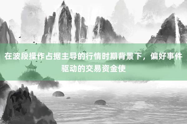 在波段操作占据主导的行情时期背景下，偏好事件驱动的交易资金使