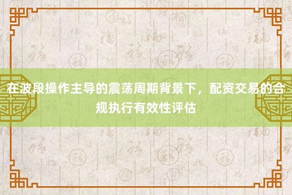 在波段操作主导的震荡周期背景下，配资交易的合规执行有效性评估