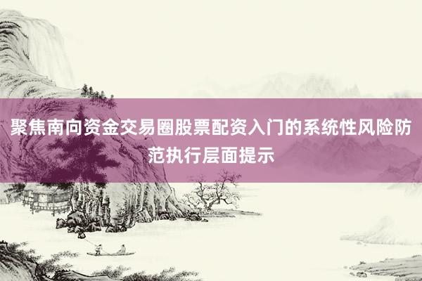 聚焦南向资金交易圈股票配资入门的系统性风险防范执行层面提示