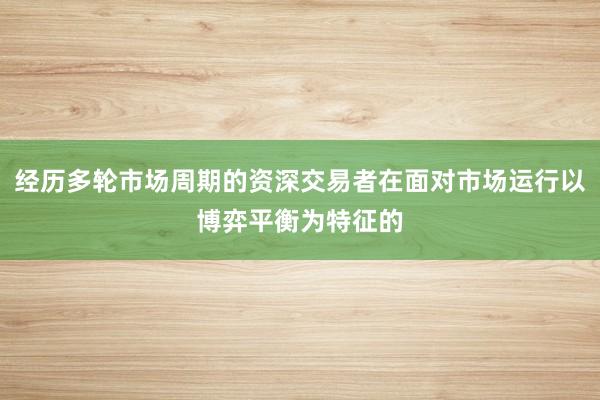 经历多轮市场周期的资深交易者在面对市场运行以博弈平衡为特征的