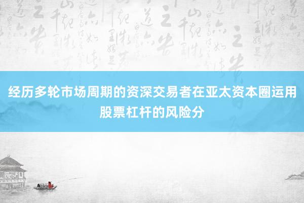 经历多轮市场周期的资深交易者在亚太资本圈运用股票杠杆的风险分