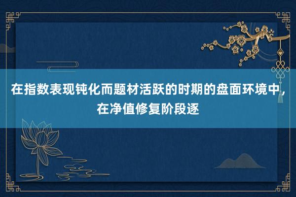 在指数表现钝化而题材活跃的时期的盘面环境中，在净值修复阶段逐