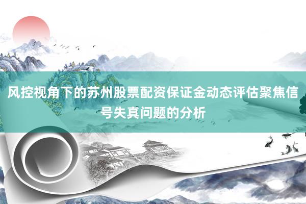 风控视角下的苏州股票配资保证金动态评估聚焦信号失真问题的分析