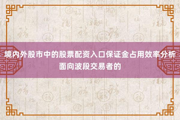 境内外股市中的股票配资入口保证金占用效率分析面向波段交易者的