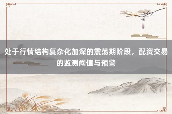 处于行情结构复杂化加深的震荡期阶段，配资交易的监测阈值与预警