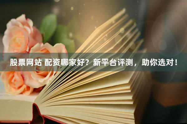 股票网站 配资哪家好？新平台评测，助你选对！